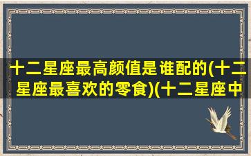 十二星座最高颜值是谁配的(十二星座最喜欢的零食)(十二星座中哪个颜值最高)