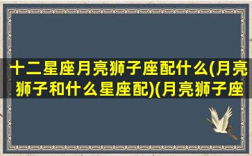 十二星座月亮狮子座配什么(月亮狮子和什么星座配)(月亮狮子座和哪个月座最配)