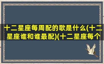 十二星座每周配的歌是什么(十二星座谁和谁最配)(十二星座每个星座的专属歌曲)