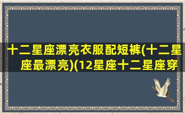 十二星座漂亮衣服配短裤(十二星座最漂亮)(12星座十二星座穿什么衣服最漂亮)