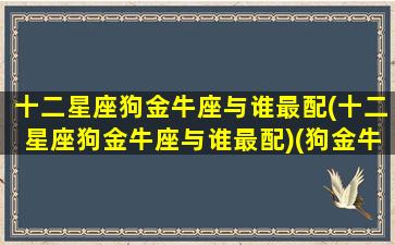 十二星座狗金牛座与谁最配(十二星座狗金牛座与谁最配)(狗金牛座2021)