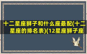 十二星座狮子和什么座最配(十二星座的排名表)(12星座狮子座跟谁最配)