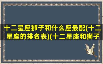 十二星座狮子和什么座最配(十二星座的排名表)(十二星座和狮子座的匹配指数)