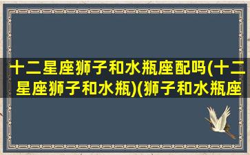 十二星座狮子和水瓶座配吗(十二星座狮子和水瓶)(狮子和水瓶座匹配程度是多少)