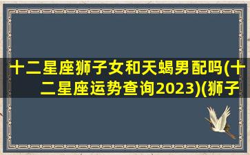 十二星座狮子女和天蝎男配吗(十二星座运势查询2023)(狮子座女和天蝎座男合得来吗)