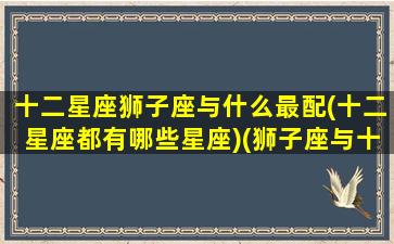 十二星座狮子座与什么最配(十二星座都有哪些星座)(狮子座与十二星座速配表)