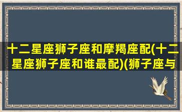 十二星座狮子座和摩羯座配(十二星座狮子座和谁最配)(狮子座与摩羯座的匹配度)