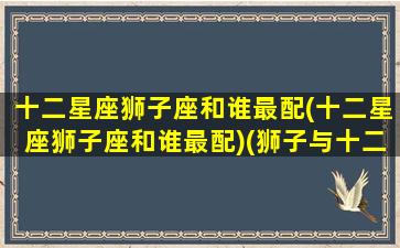 十二星座狮子座和谁最配(十二星座狮子座和谁最配)(狮子与十二星座)