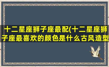 十二星座狮子座最配(十二星座狮子座最喜欢的颜色是什么古风造型小葩画)