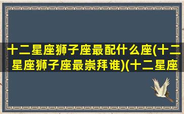 十二星座狮子座最配什么座(十二星座狮子座最崇拜谁)(十二星座狮子座和什么星座配)