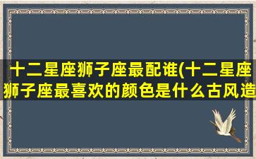 十二星座狮子座最配谁(十二星座狮子座最喜欢的颜色是什么古风造型小葩画)