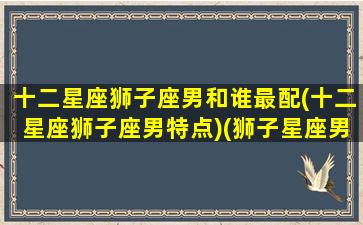 十二星座狮子座男和谁最配(十二星座狮子座男特点)(狮子星座男和什么星座最配)