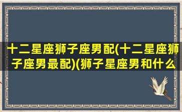 十二星座狮子座男配(十二星座狮子座男最配)(狮子星座男和什么星座最配)