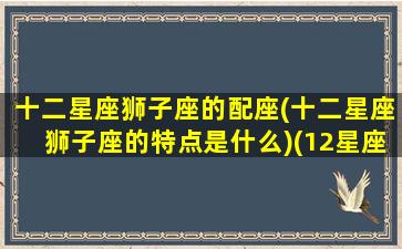 十二星座狮子座的配座(十二星座狮子座的特点是什么)(12星座狮子座和哪个星座最配)