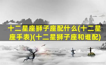 十二星座狮子座配什么(十二星座手表)(十二星狮子座和谁配)