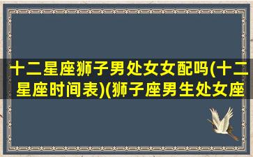 十二星座狮子男处女女配吗(十二星座时间表)(狮子座男生处女座女生配对指数)