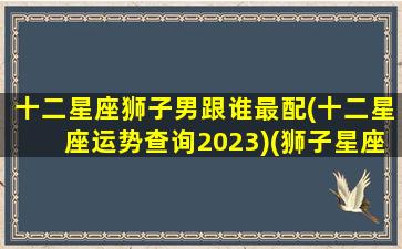 十二星座狮子男跟谁最配(十二星座运势查询2023)(狮子星座男和什么星座最配)