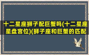 十二星座狮子配巨蟹吗(十二星座星盘宫位)(狮子座和巨蟹的匹配度)