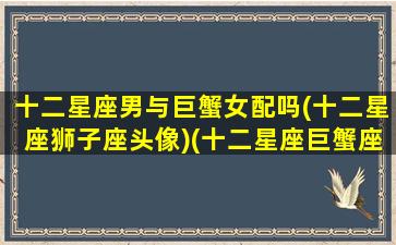 十二星座男与巨蟹女配吗(十二星座狮子座头像)(十二星座巨蟹座男和谁配)