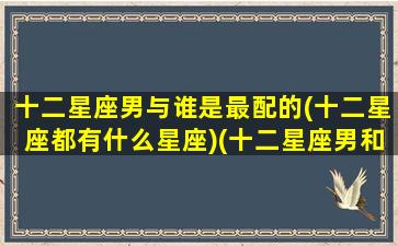 十二星座男与谁是最配的(十二星座都有什么星座)(十二星座男和十二星座女配对)