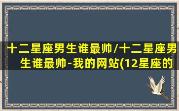 十二星座男生谁最帅/十二星座男生谁最帅-我的网站(12星座的男生最帅的是哪个星座)