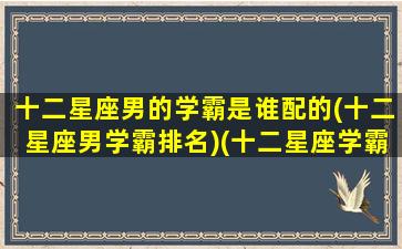 十二星座男的学霸是谁配的(十二星座男学霸排名)(十二星座学霸男神排名)