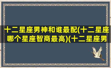 十二星座男神和谁最配(十二星座哪个星座智商最高)(十二星座男最配什么星座女)