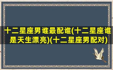 十二星座男谁最配谁(十二星座谁是天生漂亮)(十二星座男配对)