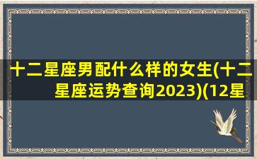 十二星座男配什么样的女生(十二星座运势查询2023)(12星座男最合适的星座女)