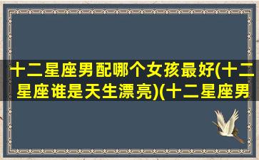 十二星座男配哪个女孩最好(十二星座谁是天生漂亮)(十二星座男最佳配对)