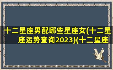 十二星座男配哪些星座女(十二星座运势查询2023)(十二星座男最配什么星座女)