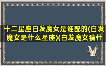 十二星座白发魔女是谁配的(白发魔女是什么星座)(白发魔女猜什么生肖)