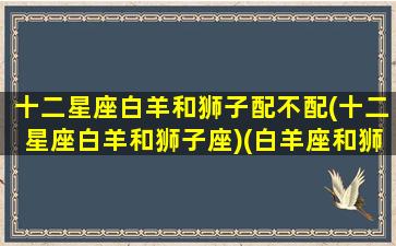 十二星座白羊和狮子配不配(十二星座白羊和狮子座)(白羊座和狮子座是绝配吗)