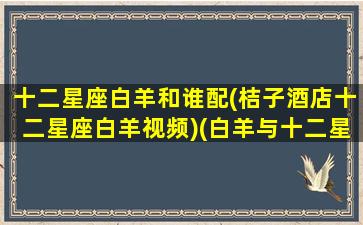 十二星座白羊和谁配(桔子酒店十二星座白羊视频)(白羊与十二星座)