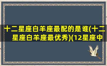 十二星座白羊座最配的是谁(十二星座白羊座最优秀)(12星座中的白羊座和哪个星座最配)