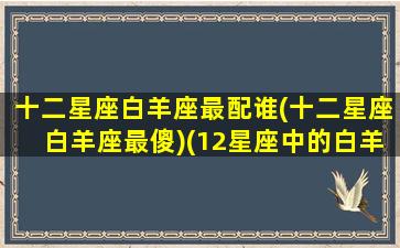 十二星座白羊座最配谁(十二星座白羊座最傻)(12星座中的白羊座和哪个星座最配)