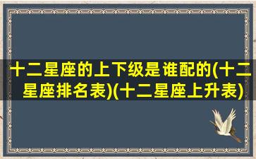 十二星座的上下级是谁配的(十二星座排名表)(十二星座上升表)