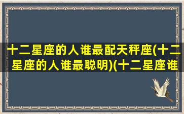十二星座的人谁最配天秤座(十二星座的人谁最聪明)(十二星座谁最配天蝎座)