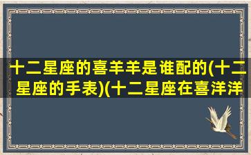 十二星座的喜羊羊是谁配的(十二星座的手表)(十二星座在喜洋洋里是什么人物)