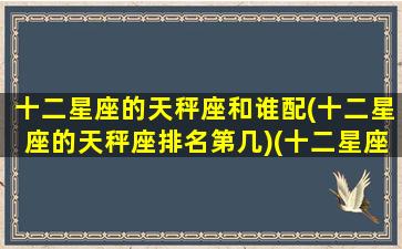 十二星座的天秤座和谁配(十二星座的天秤座排名第几)(十二星座天秤和谁最配)