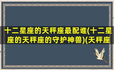 十二星座的天秤座最配谁(十二星座的天秤座的守护神兽)(天秤座跟十二星座配对指数一览表)