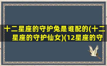 十二星座的守护兔是谁配的(十二星座的守护仙女)(12星座的守护仙子是什么仙子)