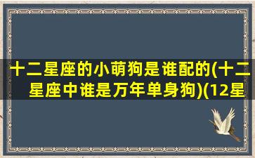 十二星座的小萌狗是谁配的(十二星座中谁是万年单身狗)(12星座专属宠物小狗)