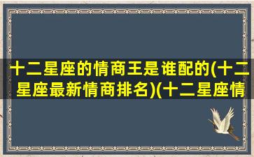 十二星座的情商王是谁配的(十二星座最新情商排名)(十二星座情商指数排名)