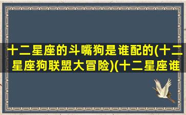 十二星座的斗嘴狗是谁配的(十二星座狗联盟大冒险)(十二星座谁最好斗)