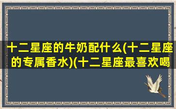 十二星座的牛奶配什么(十二星座的专属香水)(十二星座最喜欢喝什么牛奶)