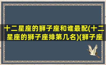 十二星座的狮子座和谁最配(十二星座的狮子座排第几名)(狮子座与十二星座速配表)