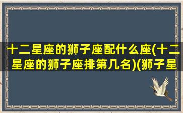 十二星座的狮子座配什么座(十二星座的狮子座排第几名)(狮子星座最配什么星座)