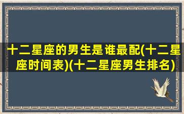 十二星座的男生是谁最配(十二星座时间表)(十二星座男生排名)