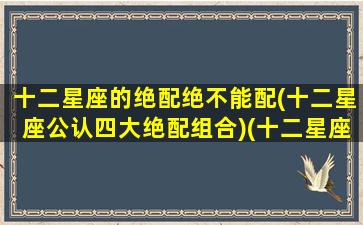 十二星座的绝配绝不能配(十二星座公认四大绝配组合)(十二星座的绝配和绝不配)